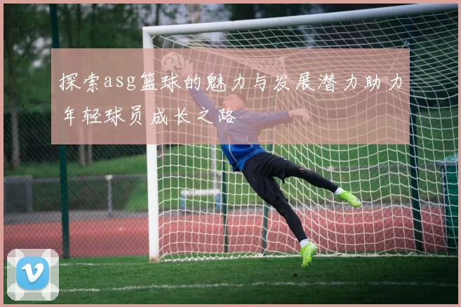 探索asg篮球的魅力与发展潜力助力年轻球员成长之路