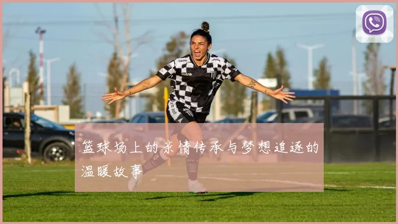 篮球场上的亲情传承与梦想追逐的温暖故事