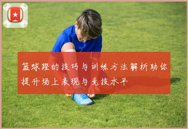 篮球蹬的技巧与训练方法解析助你提升场上表现与竞技水平