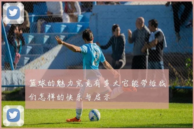 篮球的魅力究竟有多大它能带给我们怎样的快乐与启示